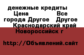 денежные кредиты! › Цена ­ 500 000 - Все города Другое » Другое   . Краснодарский край,Новороссийск г.